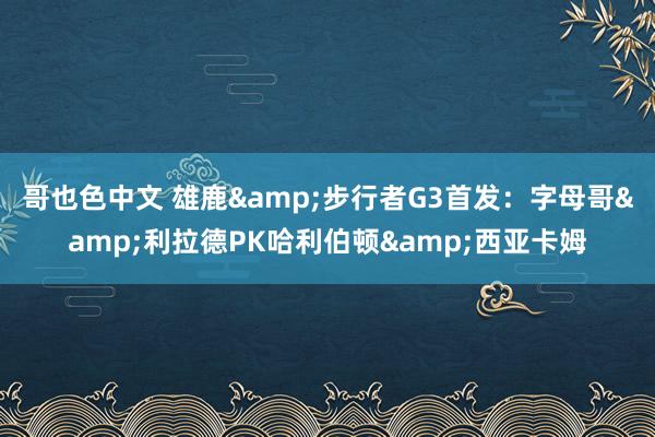 哥也色中文 雄鹿&步行者G3首发：字母哥&利拉德PK哈利伯顿&西亚卡姆