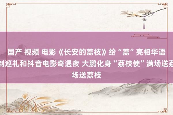 国产 视频 电影《长安的荔枝》给“荔”亮相华语巨制巡礼和抖音电影奇遇夜 大鹏化身“荔枝使”满场送荔枝