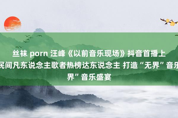 丝袜 porn 汪峰《以前音乐现场》抖音首播上连麦民间凡东说念主歌者热榜达东说念主 打造“无界”音乐盛宴