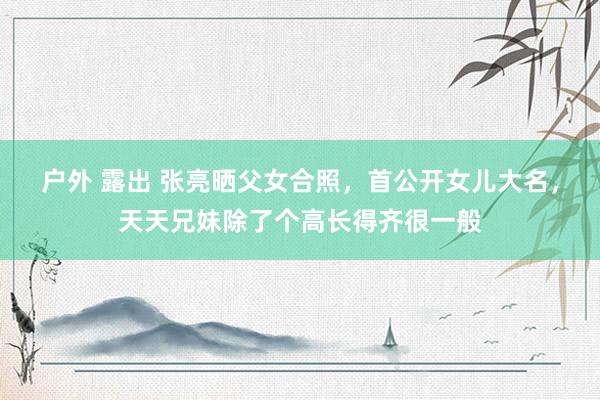 户外 露出 张亮晒父女合照，首公开女儿大名，天天兄妹除了个高长得齐很一般